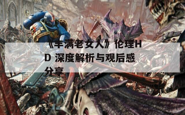 《丰满老女人》伦理HD 深度解析与观后感分享