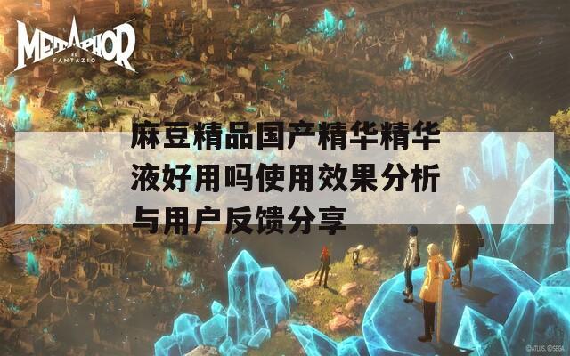 麻豆精品国产精华精华液好用吗使用效果分析与用户反馈分享
