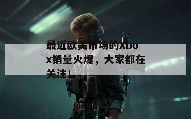 最近欧美市场的Xbox销量火爆，大家都在关注！