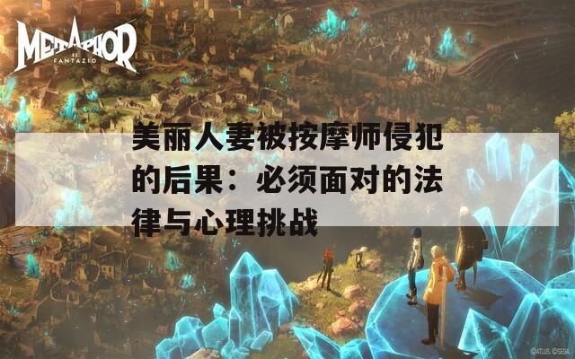 美丽人妻被按摩师侵犯的后果：必须面对的法律与心理挑战