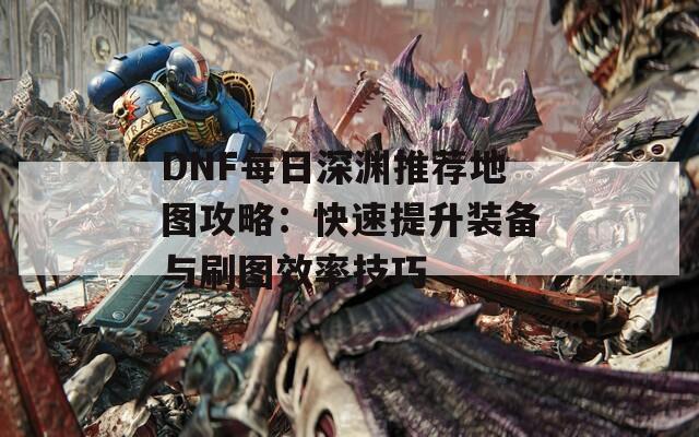 DNF每日深渊推荐地图攻略：快速提升装备与刷图效率技巧