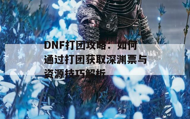 DNF打团攻略：如何通过打团获取深渊票与资源技巧解析