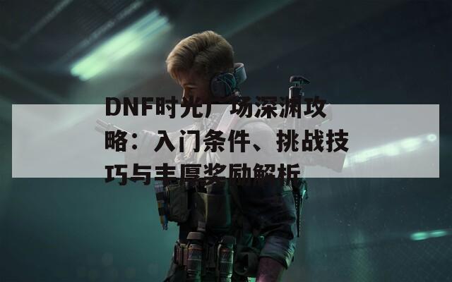 DNF时光广场深渊攻略：入门条件、挑战技巧与丰厚奖励解析