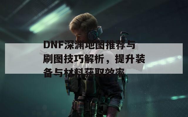 DNF深渊地图推荐与刷图技巧解析，提升装备与材料获取效率