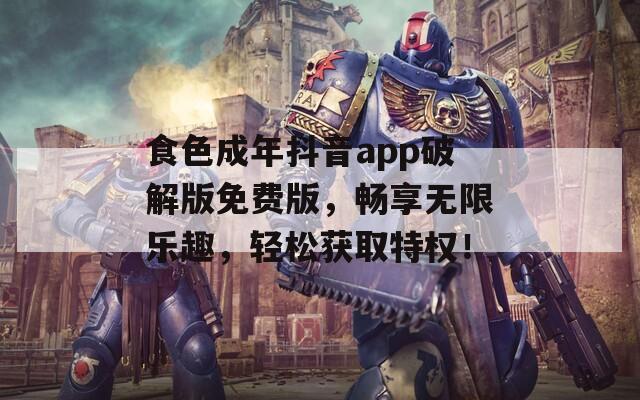 食色成年抖音app破解版免费版，畅享无限乐趣，轻松获取特权！