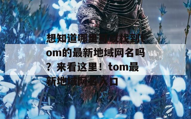 想知道哪里可以找到tom的最新地域网名吗？来看这里！tom最新地域网名入口