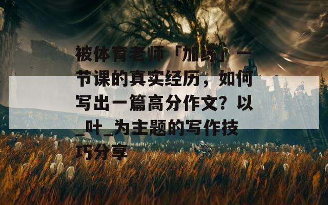 被体育老师「加练」一节课的真实经历，如何写出一篇高分作文？以_叶_为主题的写作技巧分享