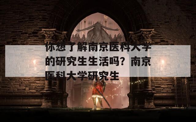 你想了解南京医科大学的研究生生活吗？南京医科大学研究生