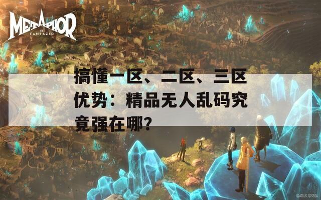 搞懂一区、二区、三区优势：精品无人乱码究竟强在哪？