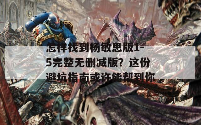 怎样找到杨敏思版1-5完整无删减版？这份避坑指南或许能帮到你