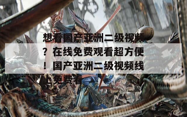 想看国产亚洲二级视频？在线免费观看超方便！国产亚洲二级视频线上免费看