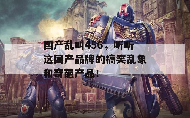 国产乱叫456，听听这国产品牌的搞笑乱象和奇葩产品！