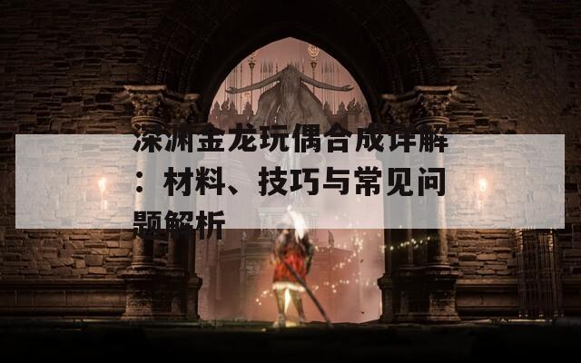 深渊金龙玩偶合成详解：材料、技巧与常见问题解析