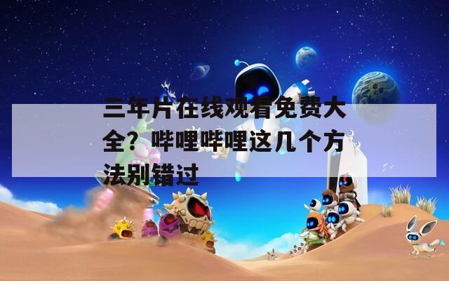 三年片在线观看免费大全？哔哩哔哩这几个方法别错过