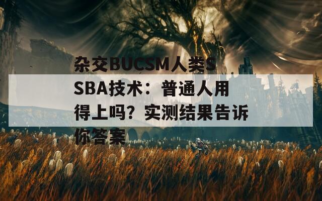 杂交BUCSM人类SSBA技术：普通人用得上吗？实测结果告诉你答案