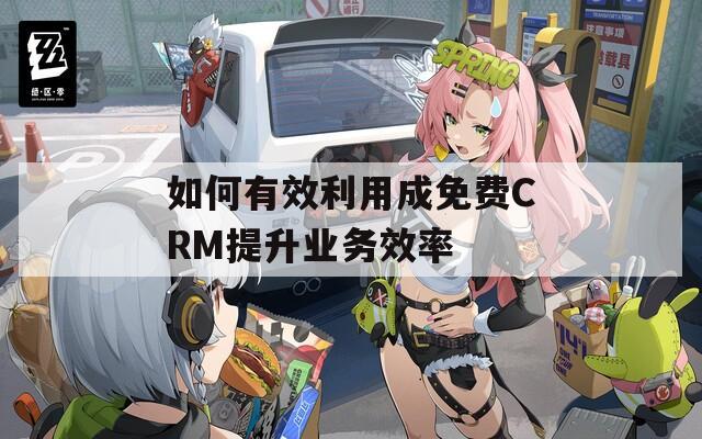 如何有效利用成免费CRM提升业务效率