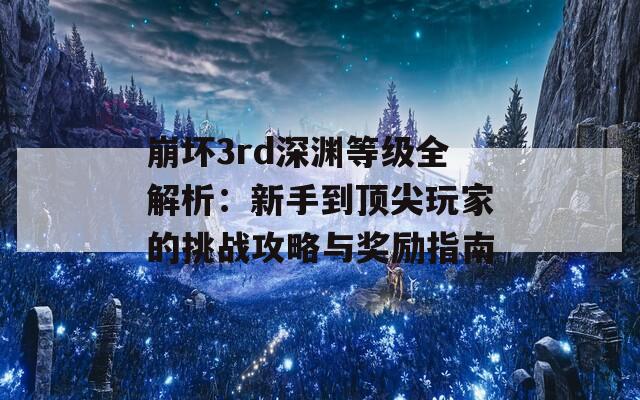 崩坏3rd深渊等级全解析：新手到顶尖玩家的挑战攻略与奖励指南