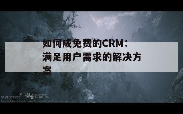 如何成免费的CRM：满足用户需求的解决方案