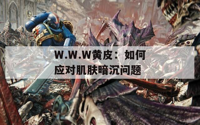 W.W.W黄皮：如何应对肌肤暗沉问题