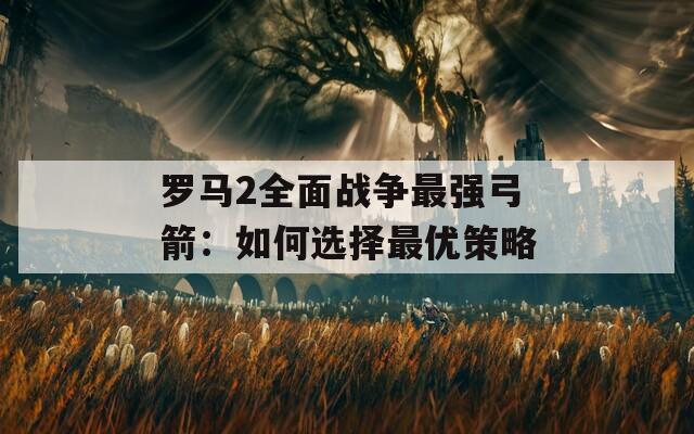 罗马2全面战争最强弓箭：如何选择最优策略