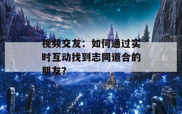 视频交友：如何通过实时互动找到志同道合的朋友？