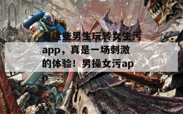 看这些男生玩转女生污app，真是一场刺激的体验！男操女污app