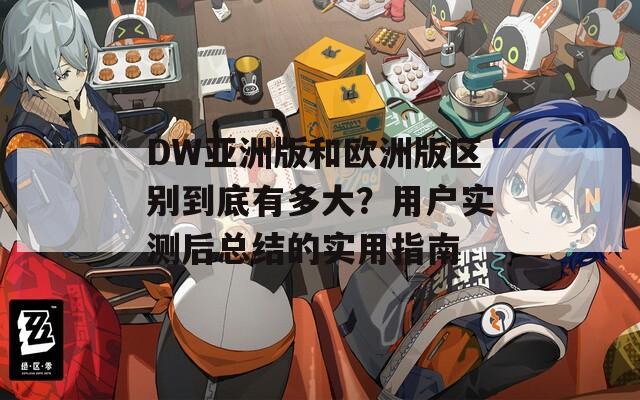 DW亚洲版和欧洲版区别到底有多大？用户实测后总结的实用指南