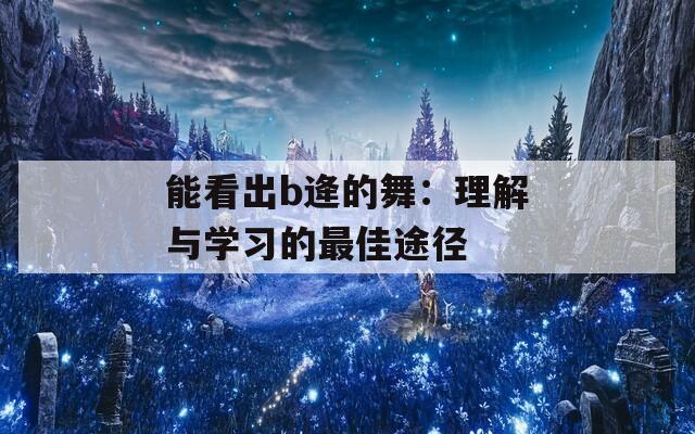 能看出b逄的舞：理解与学习的最佳途径