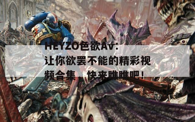 HEYZO色欲Av：让你欲罢不能的精彩视频合集，快来瞧瞧吧！