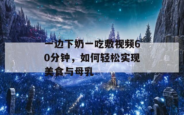 一边下奶一吃敷视频60分钟，如何轻松实现美食与母乳