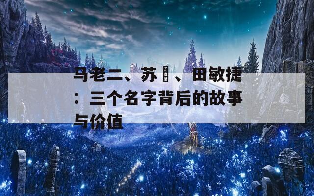 马老二、苏玥、田敏捷：三个名字背后的故事与价值