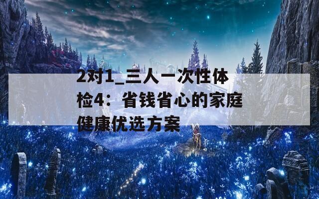 2对1_三人一次性体检4：省钱省心的家庭健康优选方案