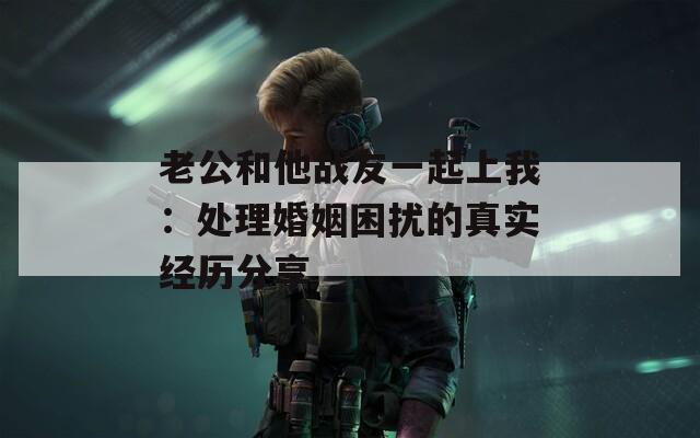老公和他战友一起上我：处理婚姻困扰的真实经历分享