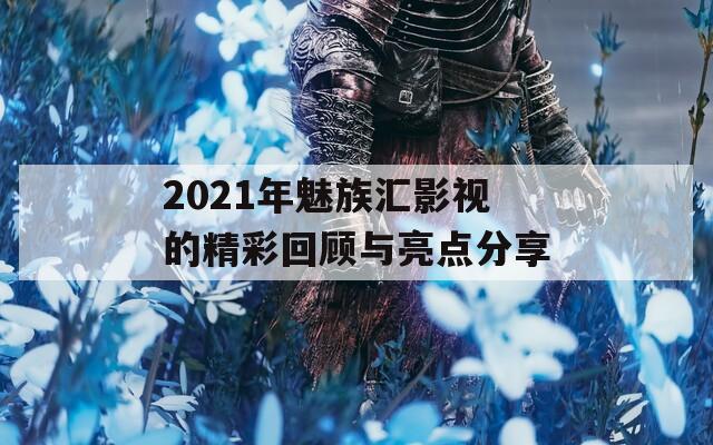 2021年魅族汇影视的精彩回顾与亮点分享