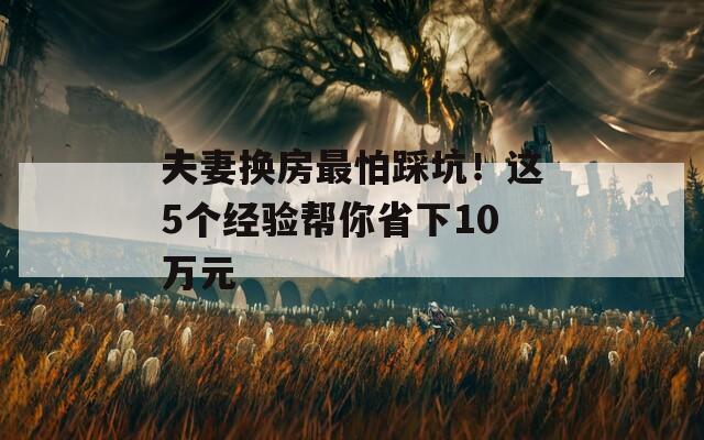 夫妻换房最怕踩坑！这5个经验帮你省下10万元