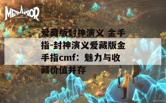 爱藏版封神演义 金手指-封神演义爱藏版金手指cmf：魅力与收藏价值并存