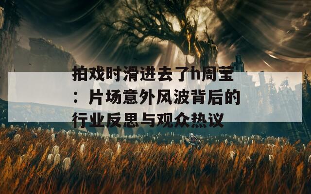 拍戏时滑进去了h周莹：片场意外风波背后的行业反思与观众热议