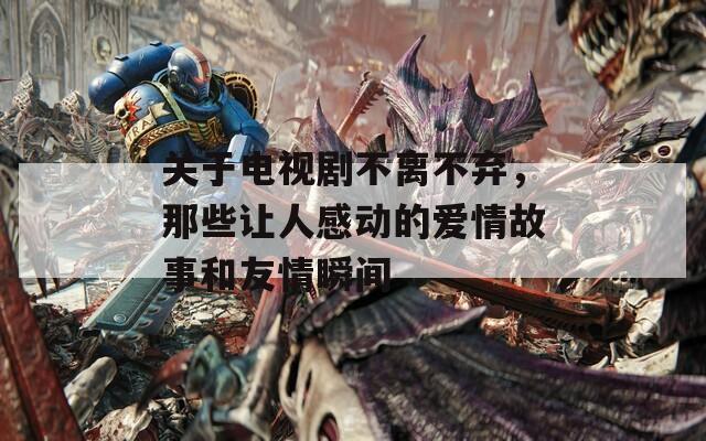 关于电视剧不离不弃，那些让人感动的爱情故事和友情瞬间