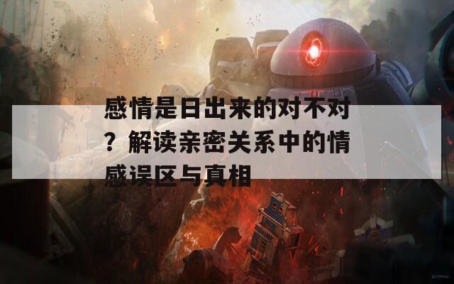 感情是日出来的对不对？解读亲密关系中的情感误区与真相