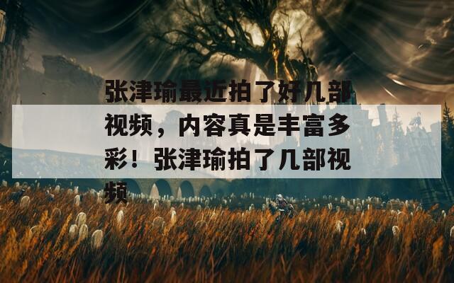 张津瑜最近拍了好几部视频，内容真是丰富多彩！张津瑜拍了几部视频