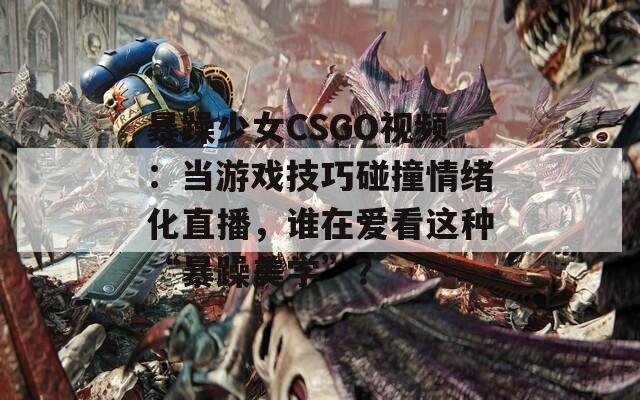 暴躁少女CSGO视频：当游戏技巧碰撞情绪化直播，谁在爱看这种“暴躁美学”？