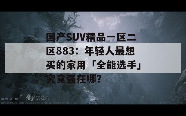 国产SUV精品一区二区883：年轻人最想买的家用「全能选手」究竟强在哪？