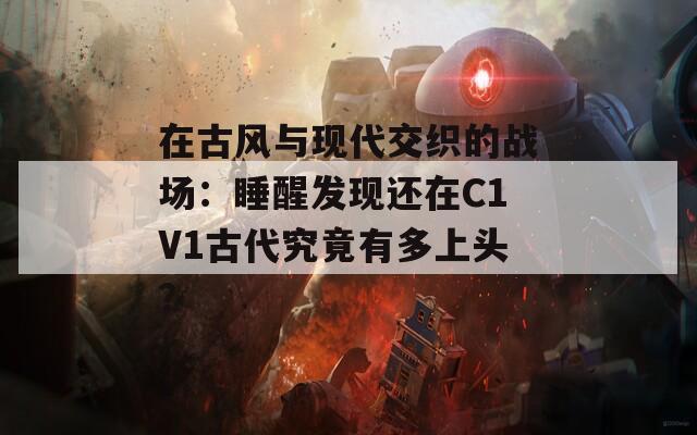 在古风与现代交织的战场：睡醒发现还在C1V1古代究竟有多上头？