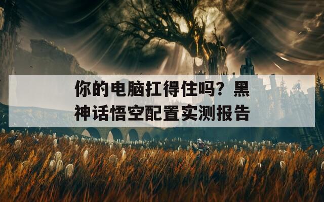 你的电脑扛得住吗？黑神话悟空配置实测报告