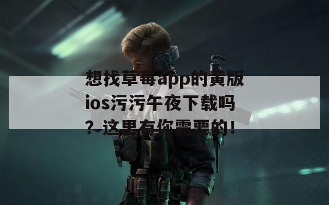 想找草莓app的黄版ios污污午夜下载吗？这里有你需要的！