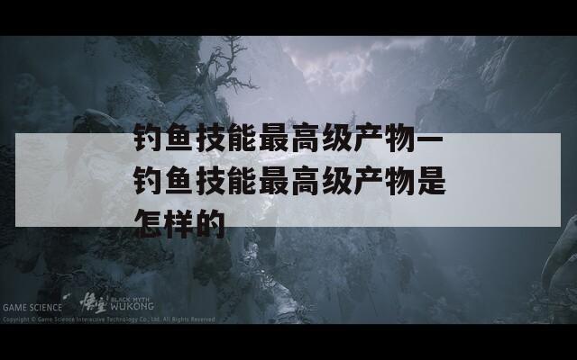 钓鱼技能最高级产物—钓鱼技能最高级产物是怎样的