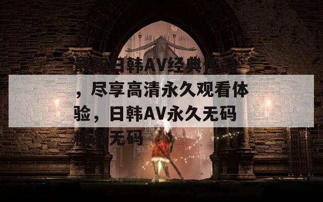 最新日韩AV经典作品，尽享高清永久观看体验，日韩AV永久无码精品无码