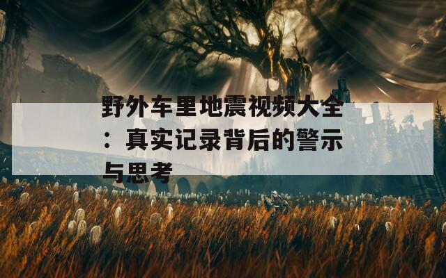 野外车里地震视频大全：真实记录背后的警示与思考