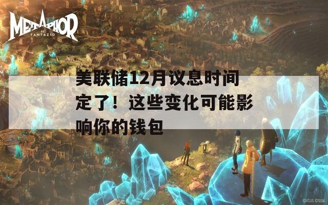 美联储12月议息时间定了！这些变化可能影响你的钱包