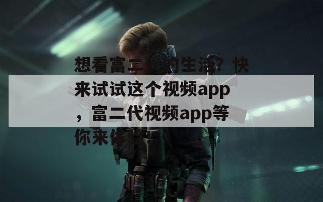 想看富二代的生活？快来试试这个视频app，富二代视频app等你来体验！